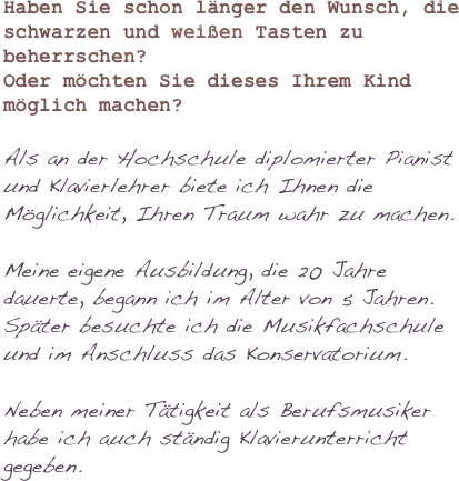 

Haben Sie schon länger den Wunsch, die schwarzen und weißen Tasten zu beherrschen?Oder möchten Sie dieses Ihrem Kind möglich machen?
Als an der Hochschule diplomierter Pianist und Klavierlehrer biete ich Ihnen die Möglichkeit, Ihren Traum wahr zu machen.
Meine eigene Ausbildung, die 20 Jahre dauerte, begann ich im Alter von 5 Jahren.
Später besuchte ich die Musikfachschule und im Anschluss das Konservatorium.
Neben meiner Tätigkeit als Berufsmusiker habe ich auch ständig Klavierunterricht gegeben.