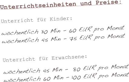 
Unterrichtseinheiten und Preise:
Unterricht für Kinder:wöchentlich 30 Min - 60 EUR pro Monatwöchentlich 45 Min - 75 EUR pro MonatUnterricht für Erwachsene:wöchentlich 45 Min -  80 EUR pro Monatwöchentlich 60 Min - 100 EUR pro Monat